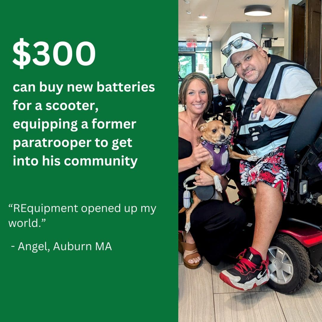 $300.00 can buy new batteries for a scooter, equipping a former paratrooper to get into his community. “REquipment opened up my world.” - Angel, Auburn, MA.