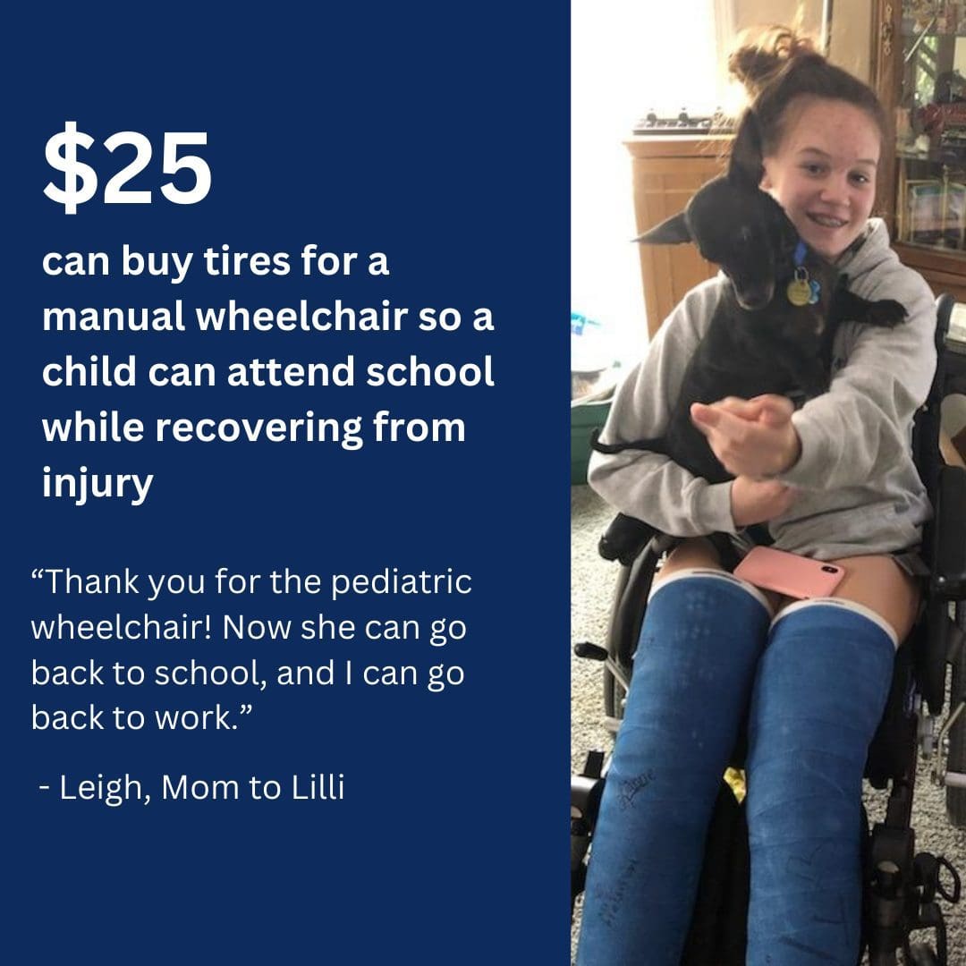 $25 can buy tires for a manual wheelchair so a child can attend school while recovering from injury. “Thank you for the pediatric wheelchair. Now she can go back to school, and I can go back to work.” - Leigh, Mom to Lily.
