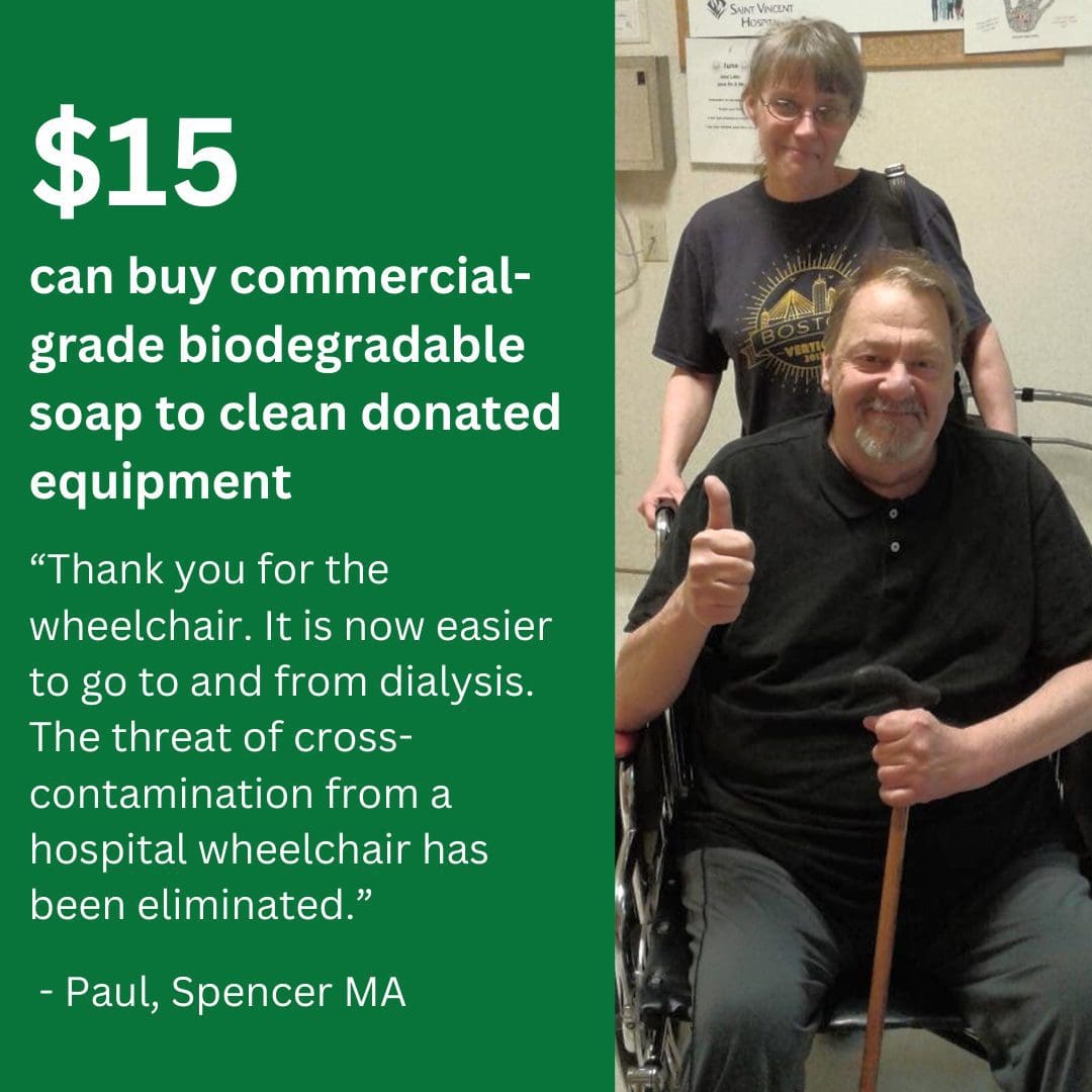 $15 can buy commercial-grade biodegradable soap to clean donated equipment. “Thank you for the wheelchair. It is now easier to go to and from dialysis. The threat of cross-contamination from a hospital wheelchair has been eliminated.” - Paul, Spencer, MA.