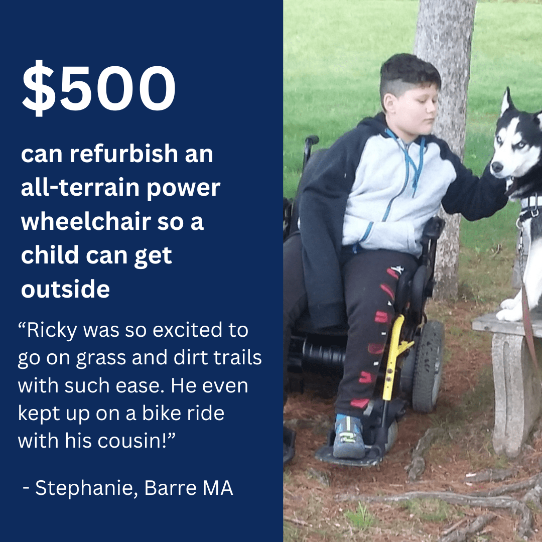 $500 can refurbish an all-terrain power wheelchair so a child can get outside. “Ricky was so excited to go on grass and dirt trails with such ease. He even kept up on a bike ride with his cousin.” - Stephanie Barre, MA.