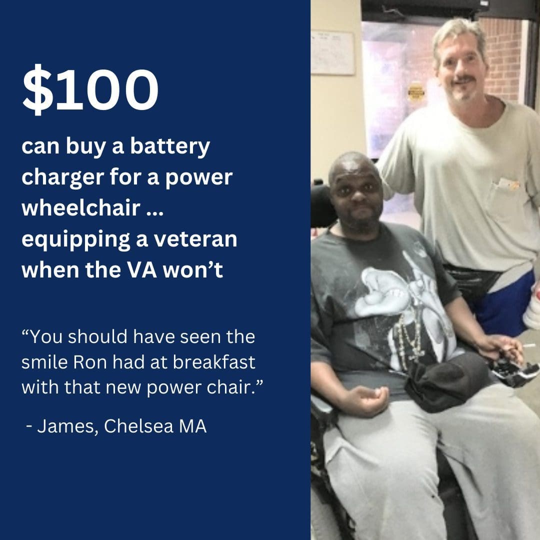 $100 can buy a battery charger for a power wheelchair. Equipping a veteran when the VA won't. “You should have seen the smile Ron had at breakfast with that new power chair.” - James, Chelsea, MA.